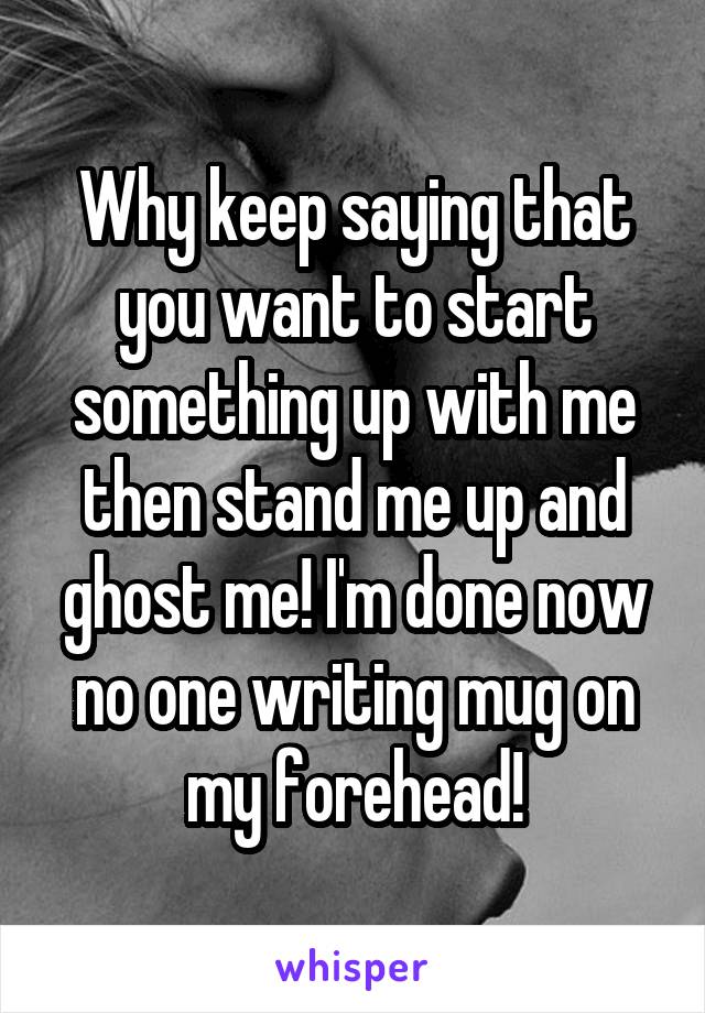 Why keep saying that you want to start something up with me then stand me up and ghost me! I'm done now no one writing mug on my forehead!
