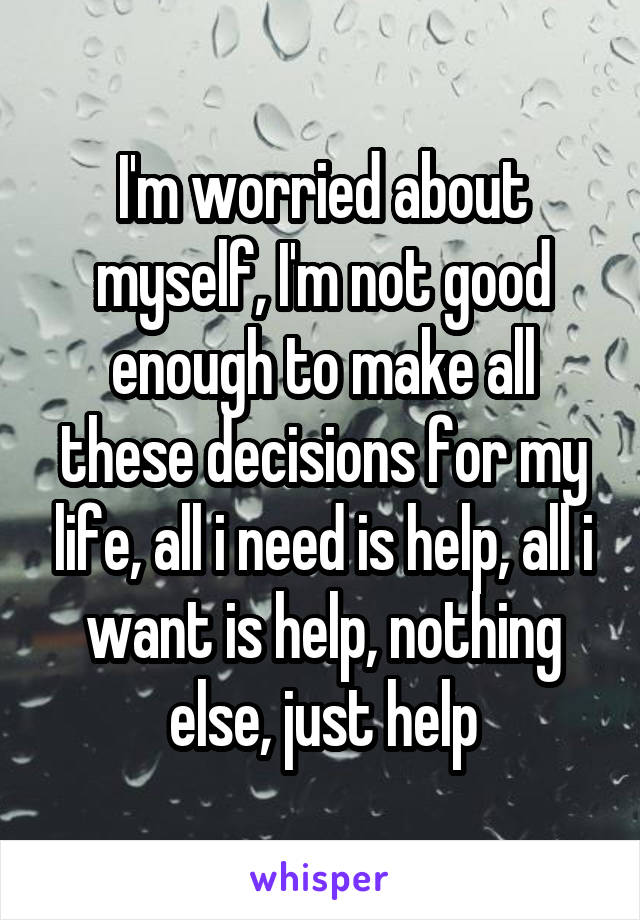 I'm worried about myself, I'm not good enough to make all these decisions for my life, all i need is help, all i want is help, nothing else, just help