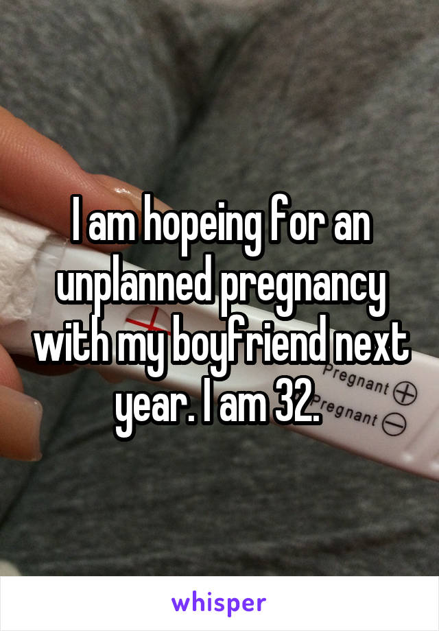 I am hopeing for an unplanned pregnancy with my boyfriend next year. I am 32. 