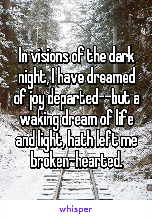 In visions of the dark night, I have dreamed of joy departed--but a waking dream of life and light, hath left me broken-hearted.