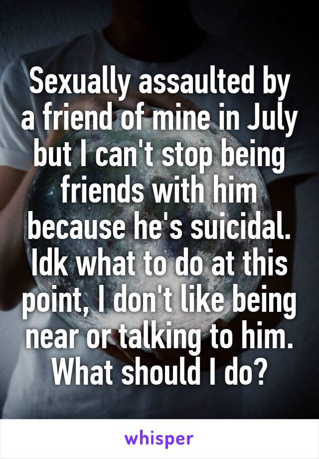 Sexually assaulted by a friend of mine in July but I can't stop being friends with him because he's suicidal. Idk what to do at this point, I don't like being near or talking to him. What should I do?