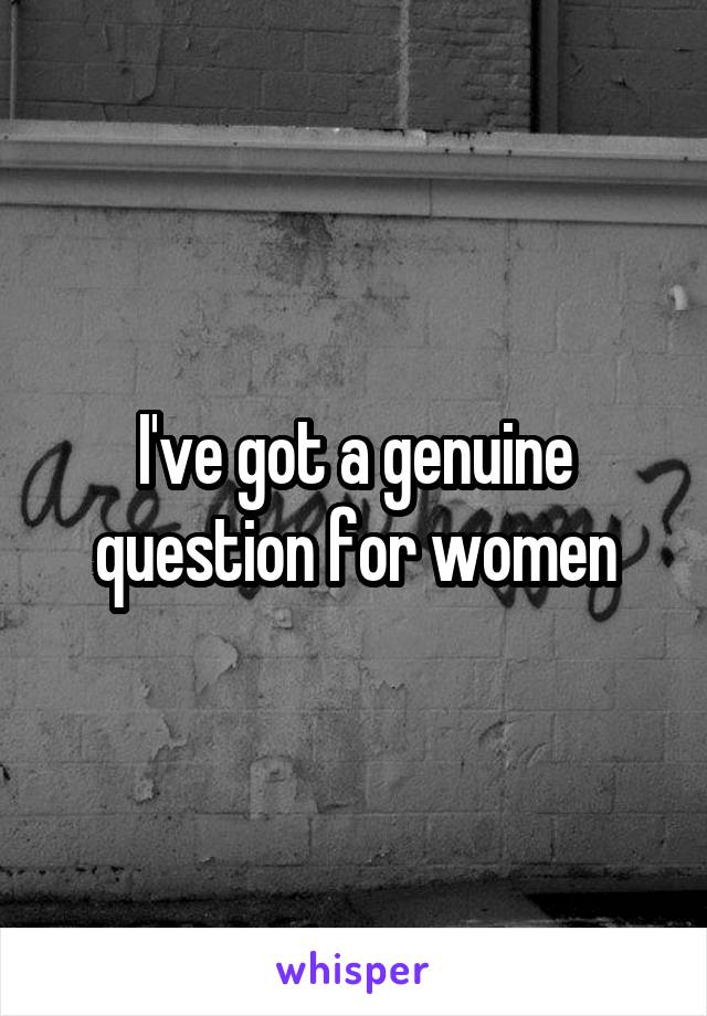 I've got a genuine question for women