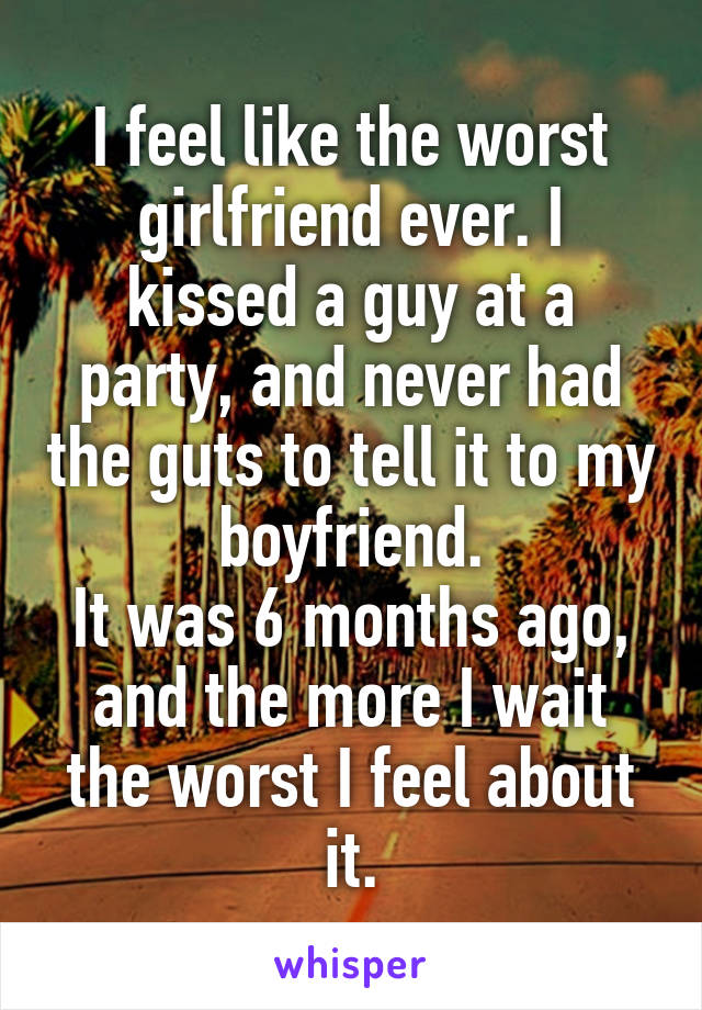 I feel like the worst girlfriend ever. I kissed a guy at a party, and never had the guts to tell it to my boyfriend.
It was 6 months ago, and the more I wait the worst I feel about it.