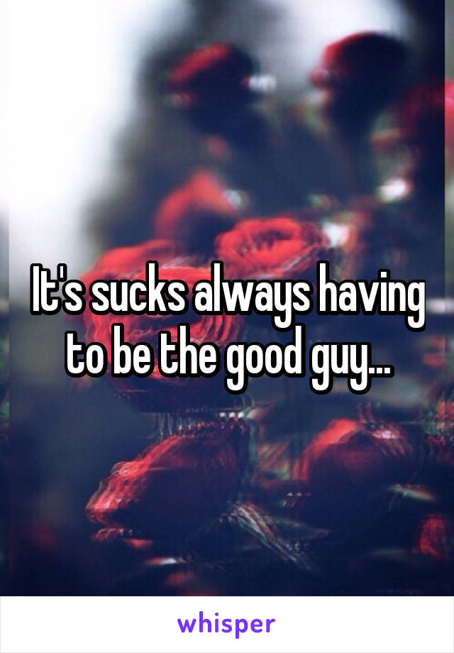 It's sucks always having to be the good guy...