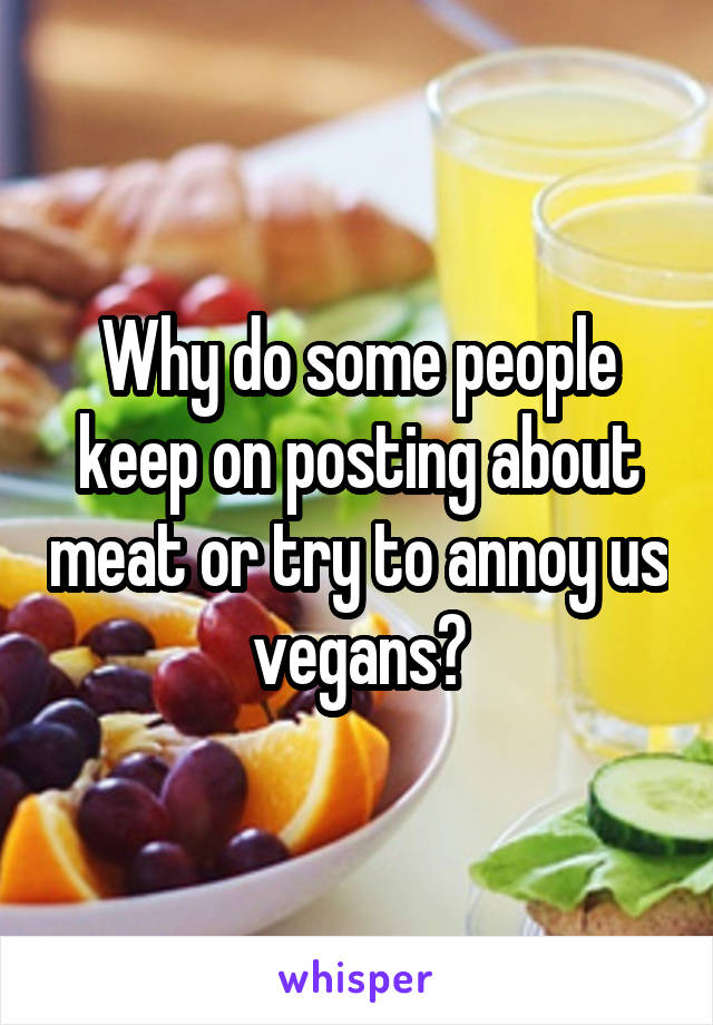 Why do some people keep on posting about meat or try to annoy us vegans?