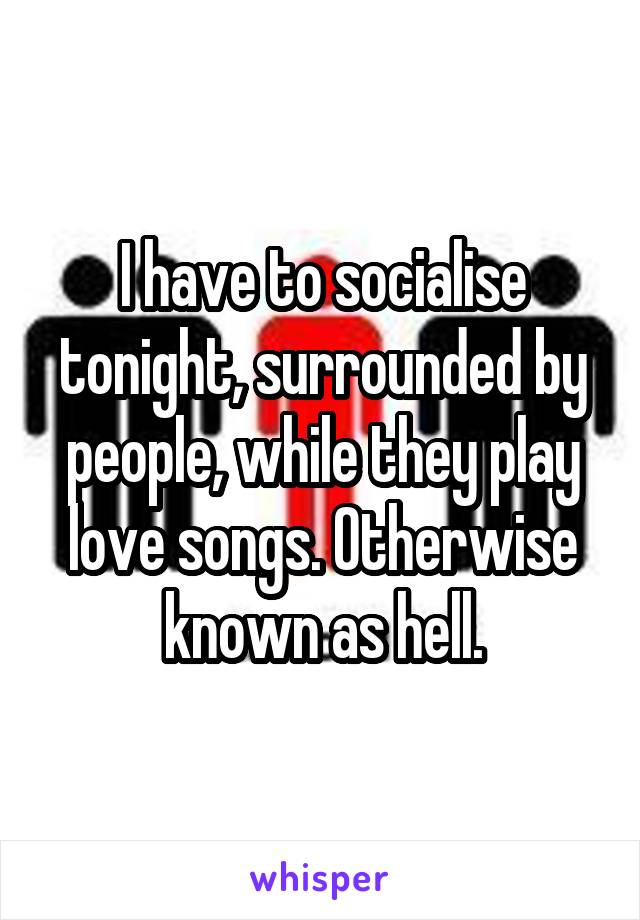 I have to socialise tonight, surrounded by people, while they play love songs. Otherwise known as hell.