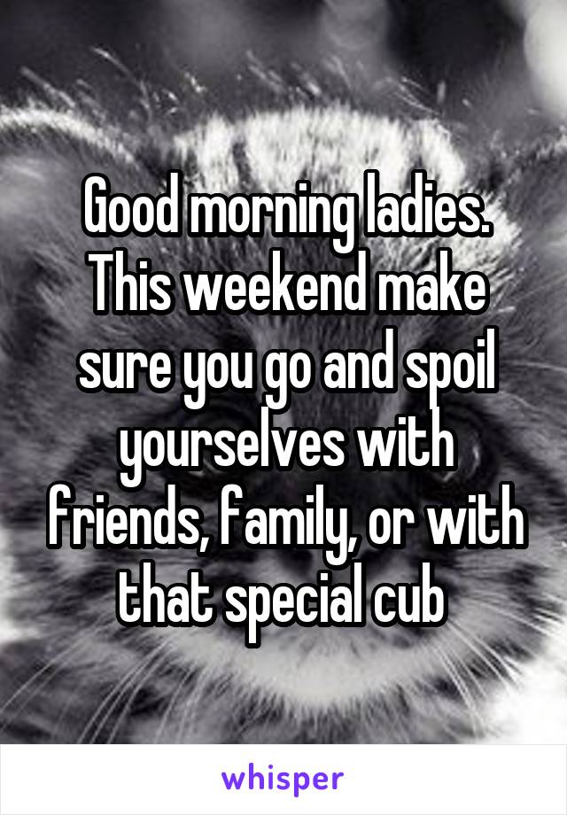 Good morning ladies. This weekend make sure you go and spoil yourselves with friends, family, or with that special cub 