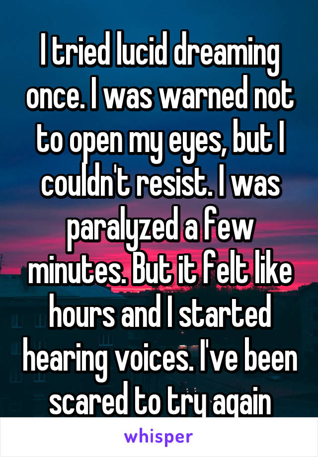 I tried lucid dreaming once. I was warned not to open my eyes, but I couldn't resist. I was paralyzed a few minutes. But it felt like hours and I started hearing voices. I've been scared to try again