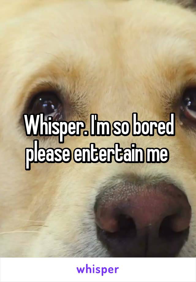Whisper. I'm so bored please entertain me 