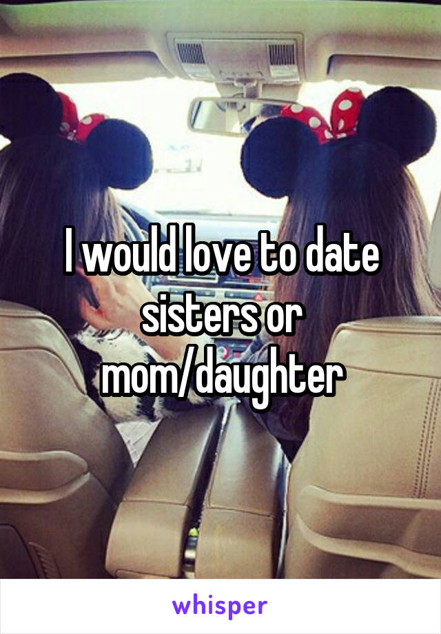 I would love to date sisters or mom/daughter