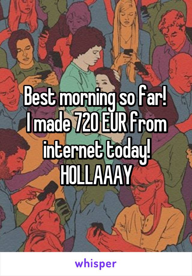 Best morning so far! 
I made 720 EUR from internet today! HOLLAAAY