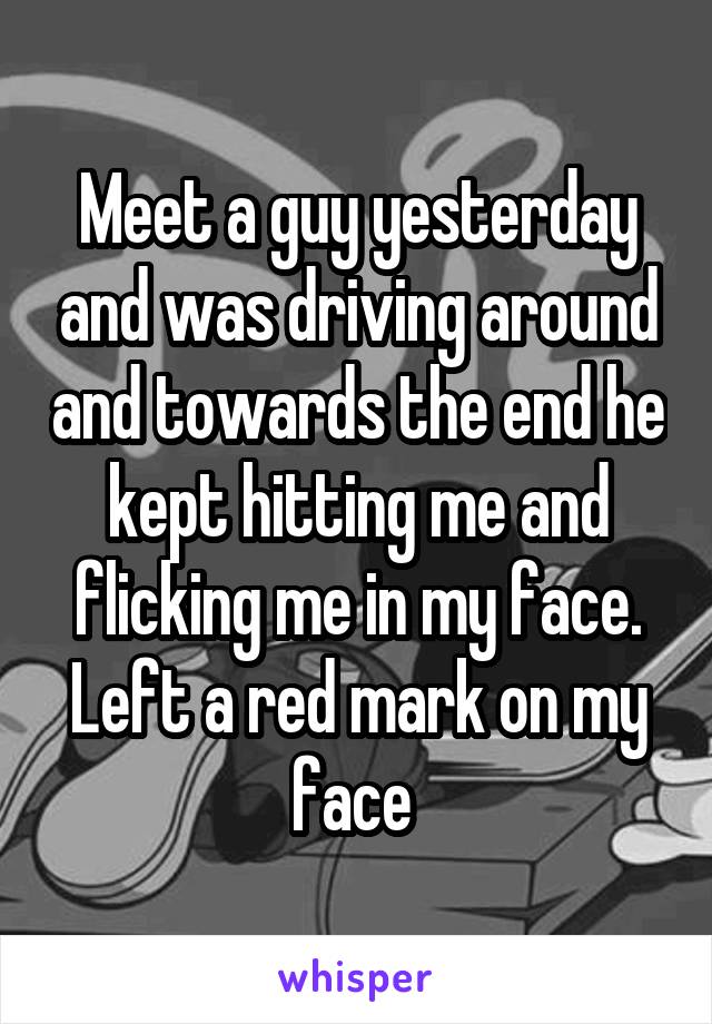 Meet a guy yesterday and was driving around and towards the end he kept hitting me and flicking me in my face. Left a red mark on my face 