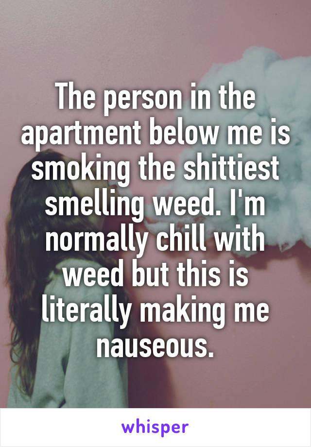 The person in the apartment below me is smoking the shittiest smelling weed. I'm normally chill with weed but this is literally making me nauseous.