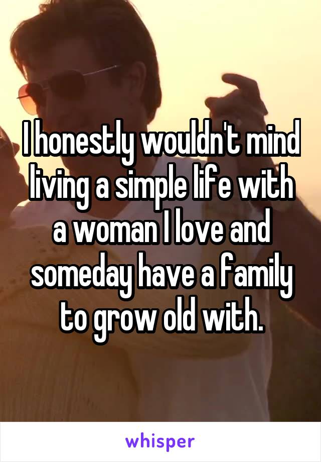 I honestly wouldn't mind living a simple life with a woman I love and someday have a family to grow old with.