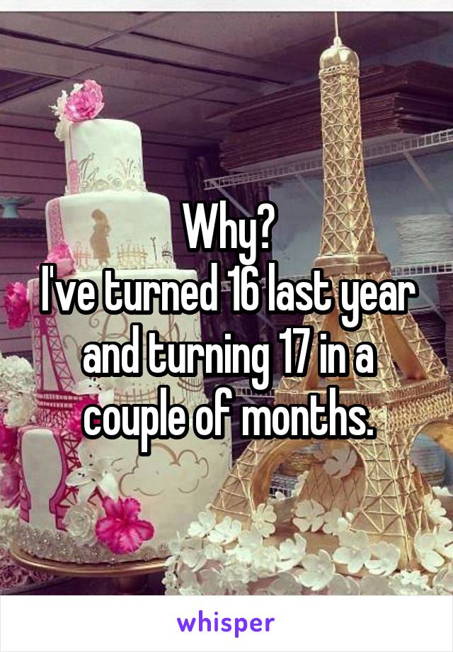 Why?
I've turned 16 last year and turning 17 in a couple of months.