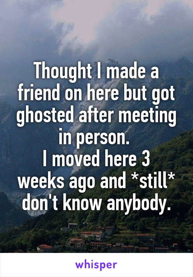 Thought I made a friend on here but got ghosted after meeting in person. 
I moved here 3 weeks ago and *still* don't know anybody.