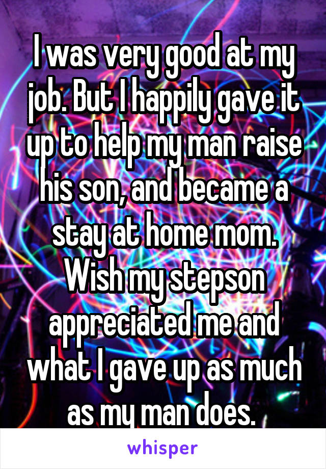 I was very good at my job. But I happily gave it up to help my man raise his son, and became a stay at home mom. Wish my stepson appreciated me and what I gave up as much as my man does. 