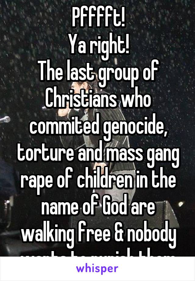 Pfffft!
Ya right!
The last group of Christians who commited genocide, torture and mass gang rape of children in the name of God are walking free & nobody wants to punish them