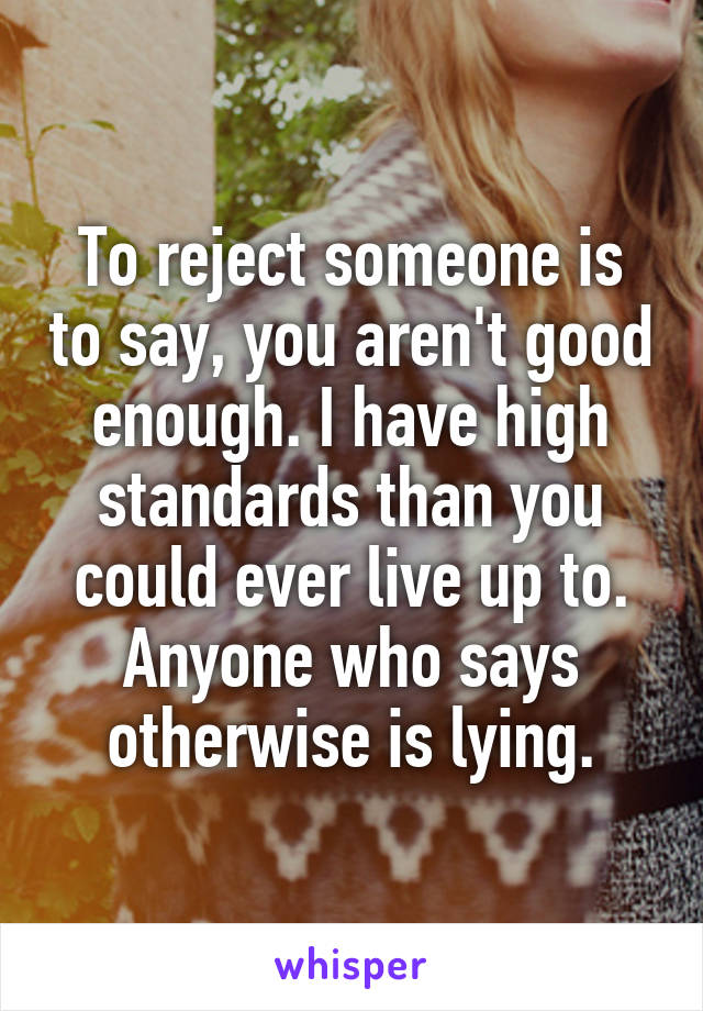To reject someone is to say, you aren't good enough. I have high standards than you could ever live up to. Anyone who says otherwise is lying.