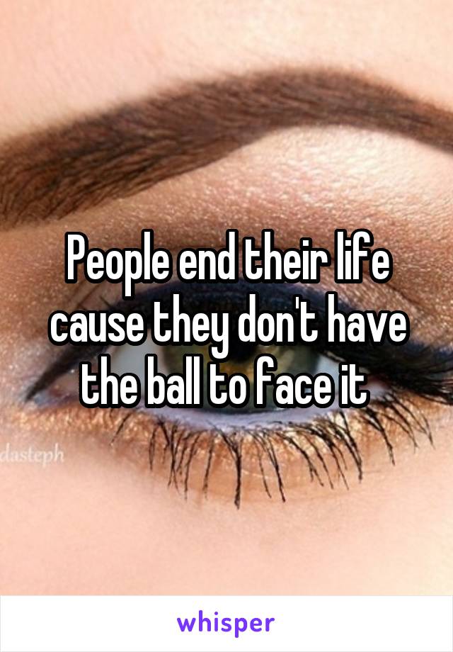 People end their life cause they don't have the ball to face it 