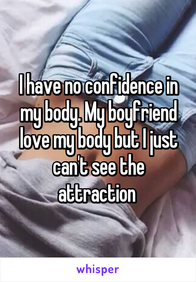 I have no confidence in my body. My boyfriend love my body but I just can't see the attraction 