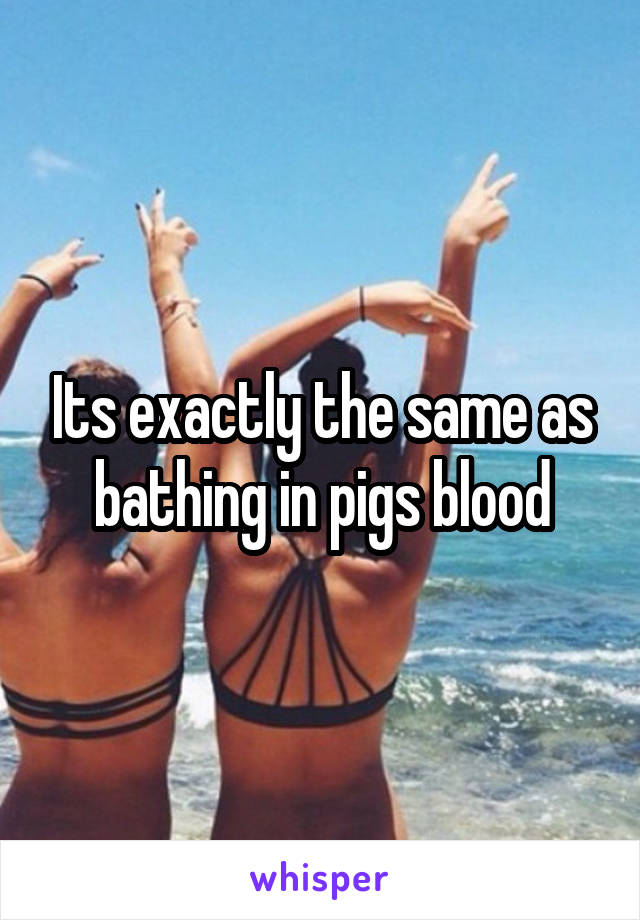 Its exactly the same as bathing in pigs blood