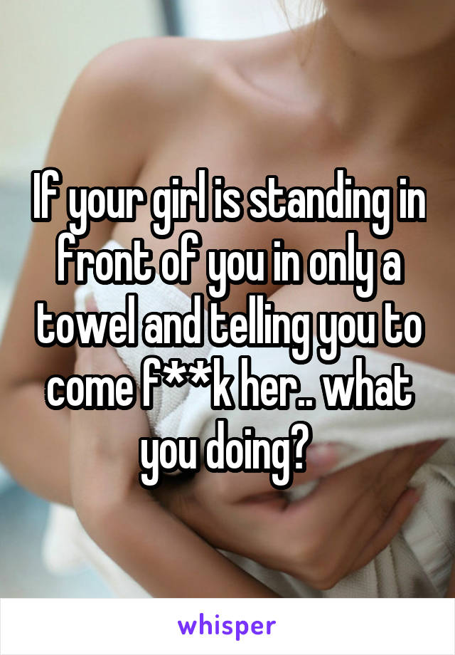 If your girl is standing in front of you in only a towel and telling you to come f**k her.. what you doing? 