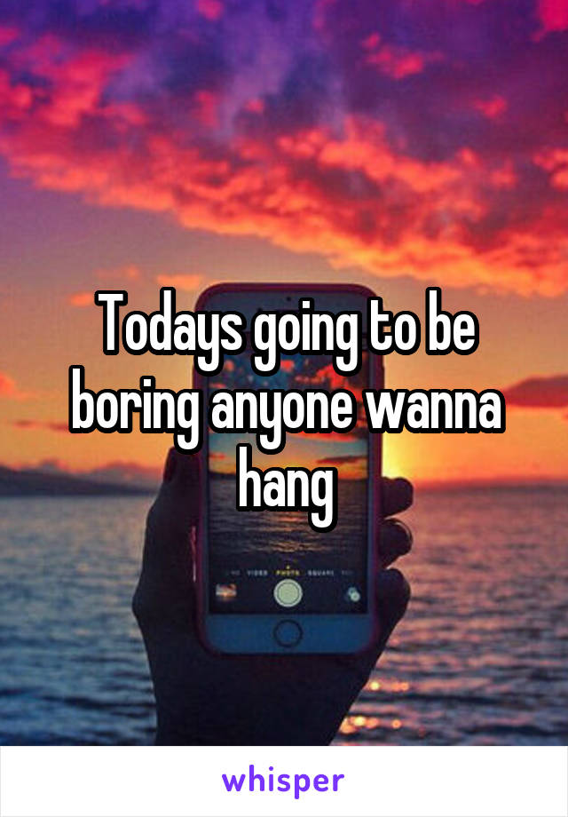 Todays going to be boring anyone wanna hang