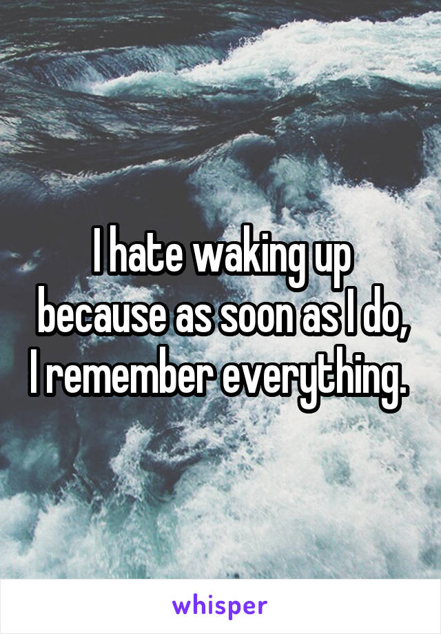 I hate waking up because as soon as I do, I remember everything. 