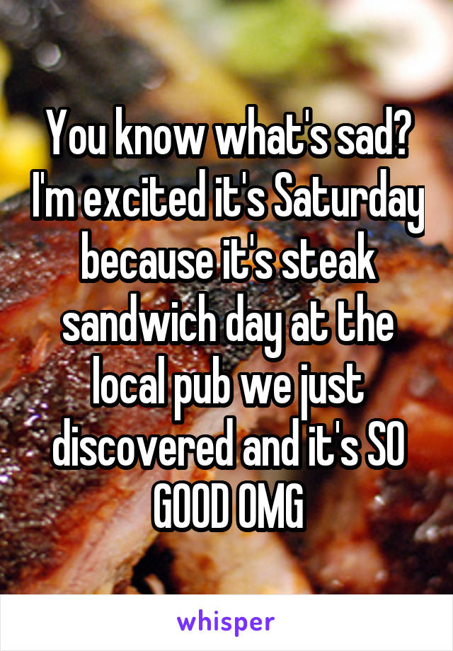 You know what's sad? I'm excited it's Saturday because it's steak sandwich day at the local pub we just discovered and it's SO GOOD OMG