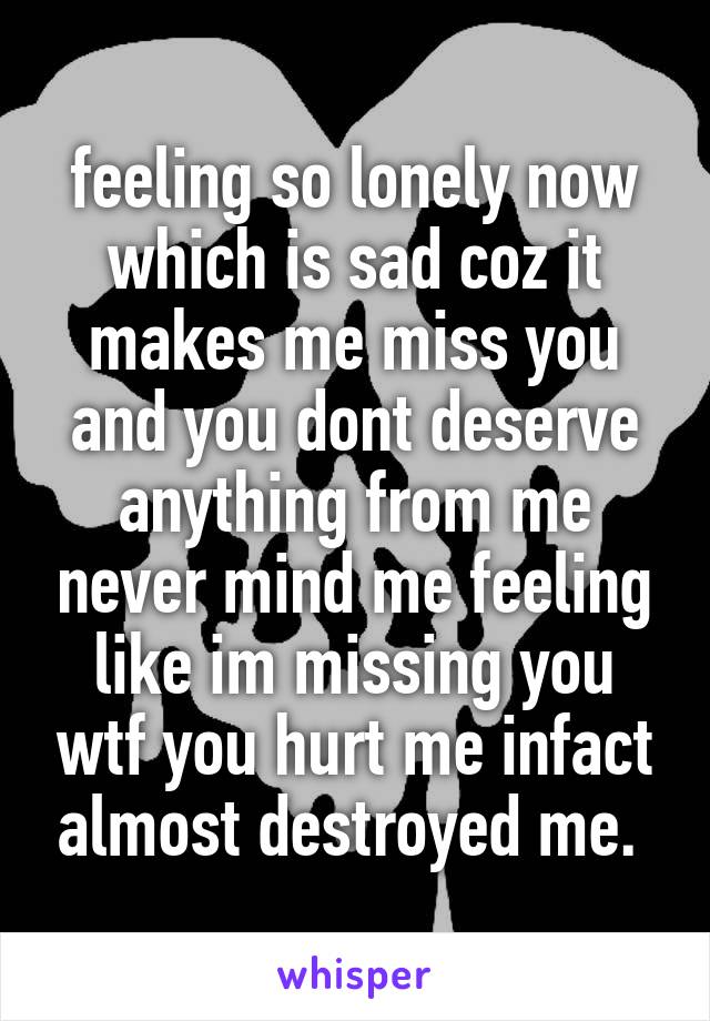 feeling so lonely now which is sad coz it makes me miss you and you dont deserve anything from me never mind me feeling like im missing you wtf you hurt me infact almost destroyed me. 