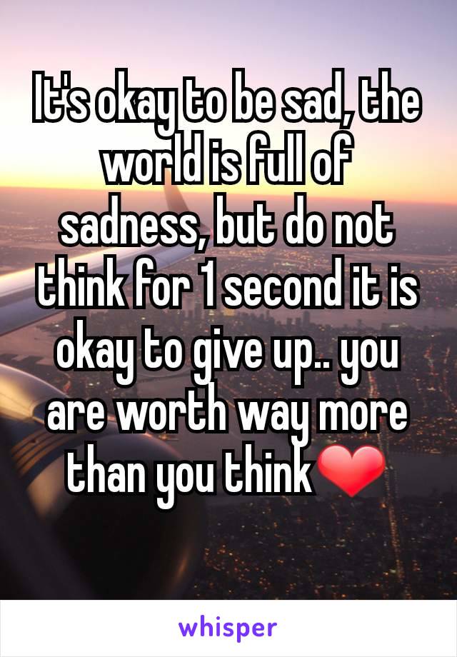 It's okay to be sad, the world is full of sadness, but do not think for 1 second it is okay to give up.. you are worth way more than you think❤