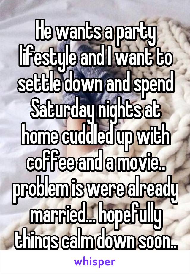He wants a party lifestyle and I want to settle down and spend Saturday nights at home cuddled up with coffee and a movie.. problem is were already married... hopefully things calm down soon..