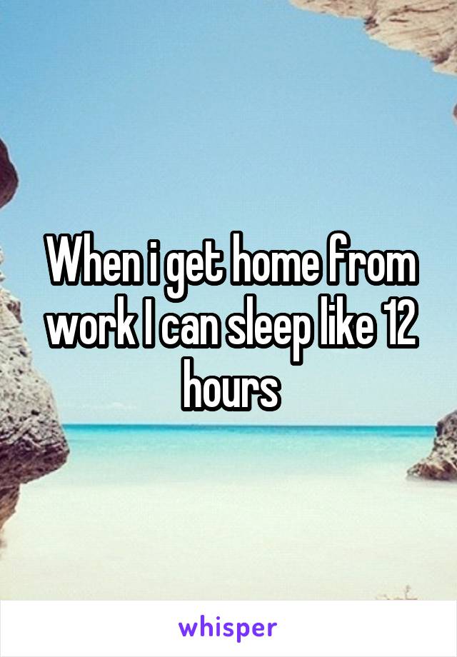 When i get home from work I can sleep like 12 hours