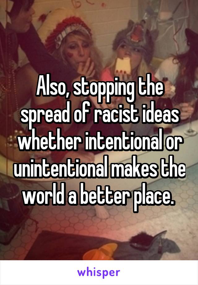 Also, stopping the spread of racist ideas whether intentional or unintentional makes the world a better place. 