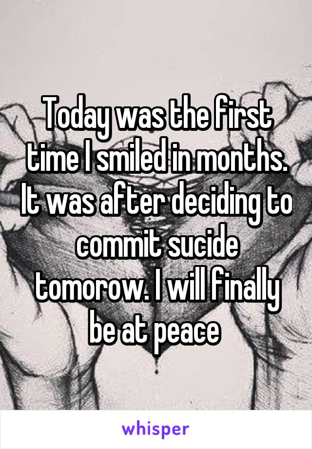 Today was the first time I smiled in months. It was after deciding to commit sucide tomorow. I will finally be at peace 