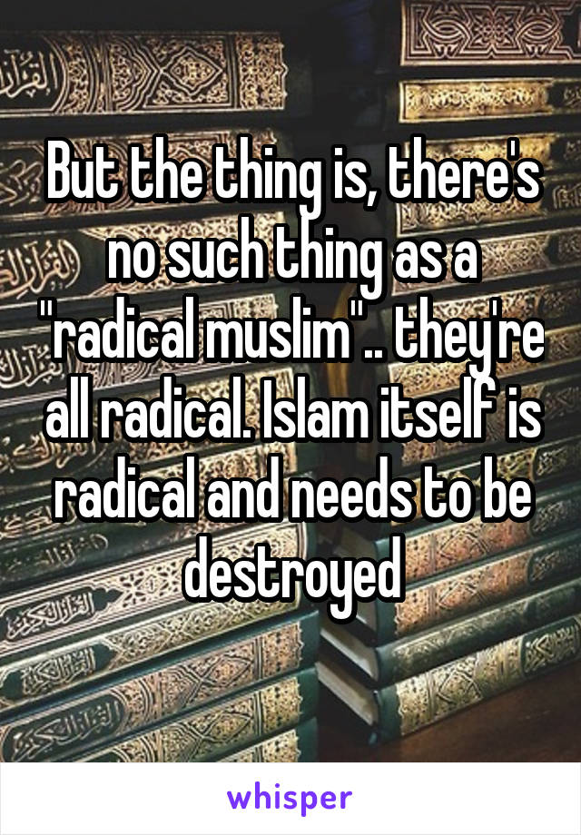 But the thing is, there's no such thing as a "radical muslim".. they're all radical. Islam itself is radical and needs to be destroyed
