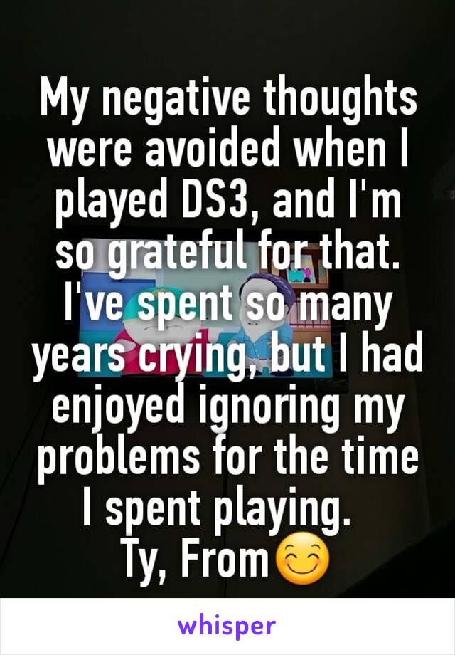 My negative thoughts were avoided when I played DS3, and I'm so grateful for that.  I've spent so many years crying, but I had enjoyed ignoring my problems for the time I spent playing.  
Ty, From😊