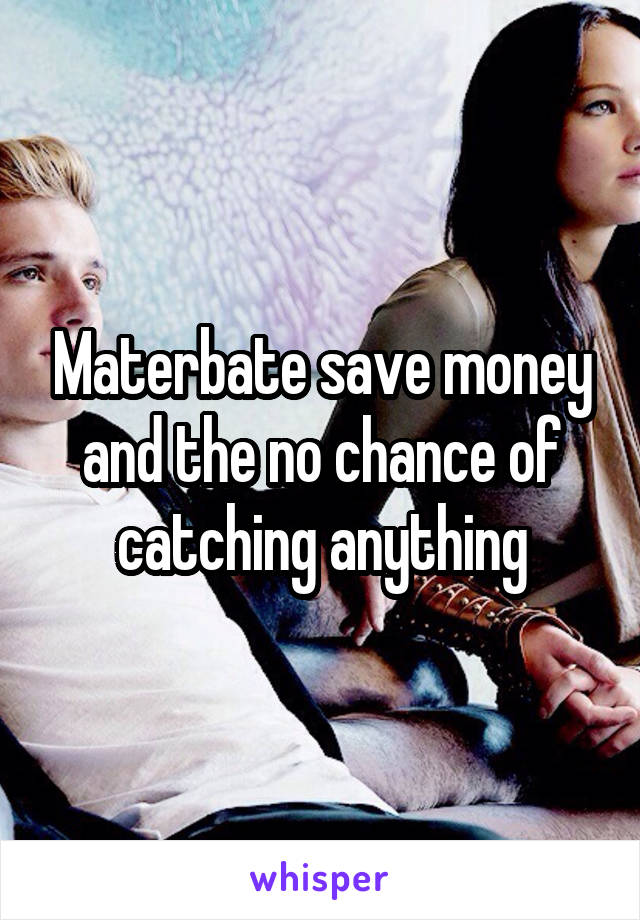Materbate save money and the no chance of catching anything