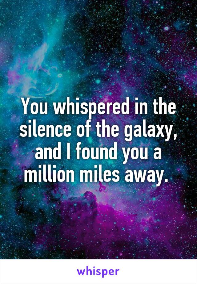 You whispered in the silence of the galaxy, and I found you a million miles away. 