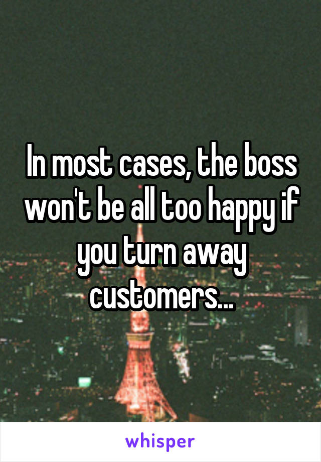 In most cases, the boss won't be all too happy if you turn away customers...
