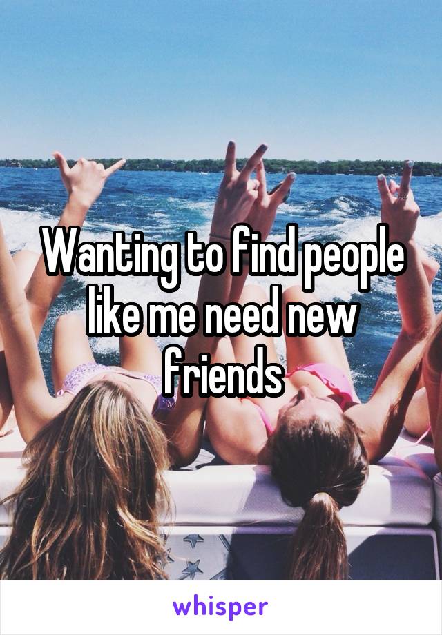 Wanting to find people like me need new friends