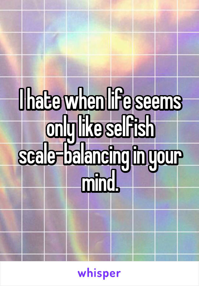 I hate when life seems only like selfish scale-balancing in your mind.
