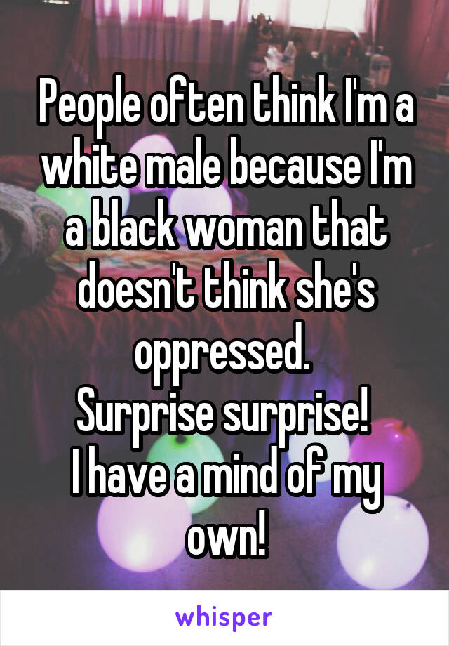 People often think I'm a white male because I'm a black woman that doesn't think she's oppressed. 
Surprise surprise! 
I have a mind of my own!
