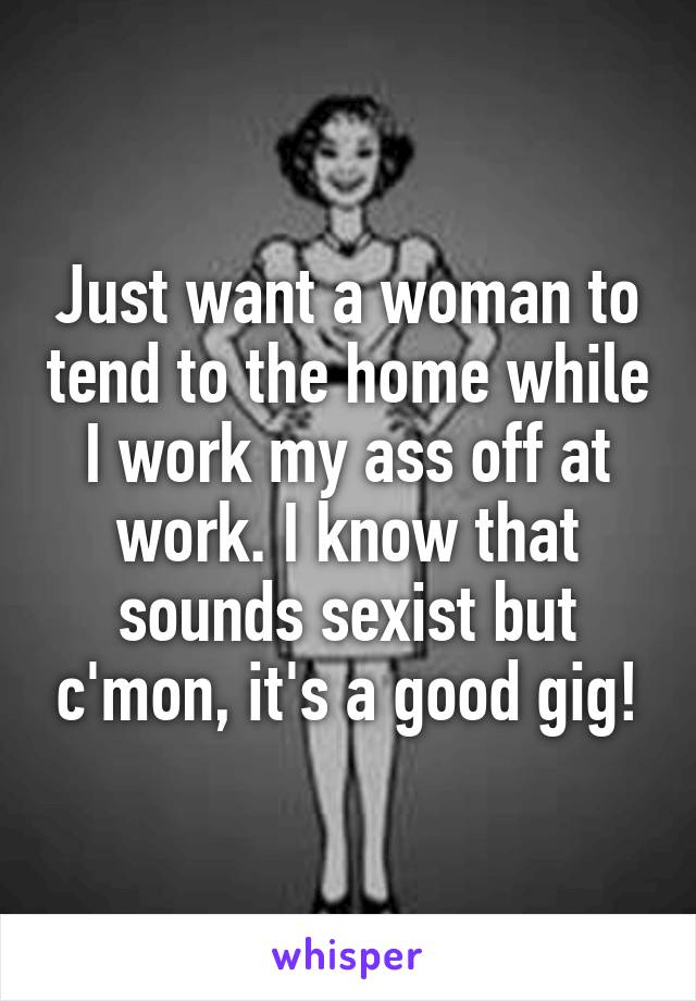 Just want a woman to tend to the home while I work my ass off at work. I know that sounds sexist but c'mon, it's a good gig!