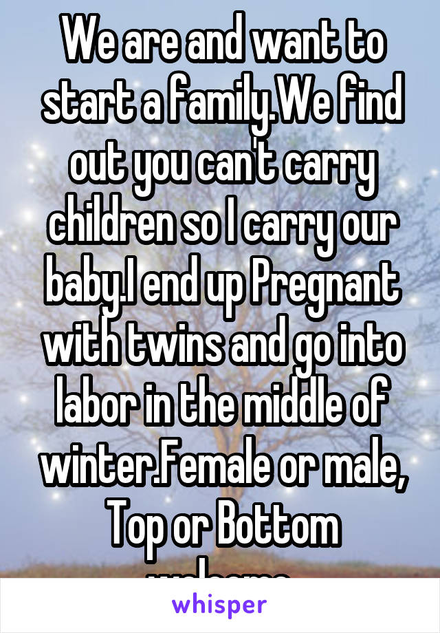 We are and want to start a family.We find out you can't carry children so I carry our baby.I end up Pregnant with twins and go into labor in the middle of winter.Female or male, Top or Bottom welcome.