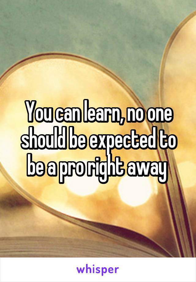 You can learn, no one should be expected to be a pro right away 