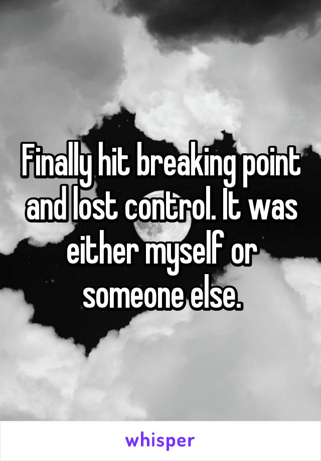 Finally hit breaking point and lost control. It was either myself or someone else.