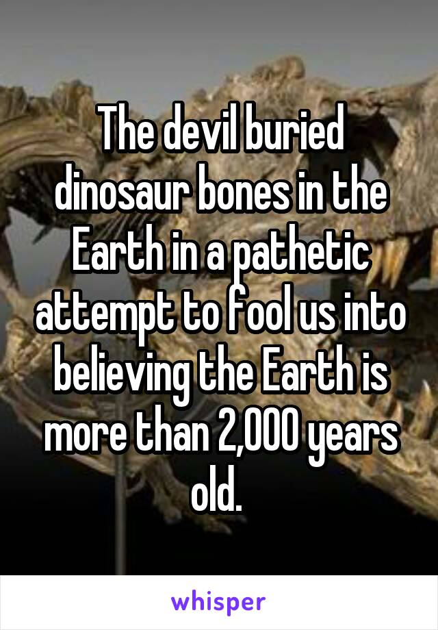 The devil buried dinosaur bones in the Earth in a pathetic attempt to fool us into believing the Earth is more than 2,000 years old. 