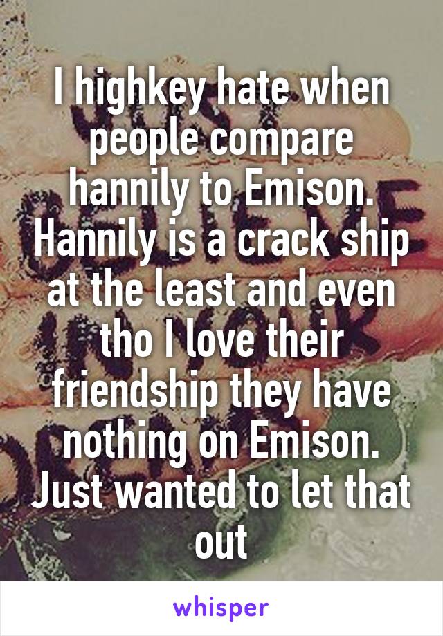 I highkey hate when people compare hannily to Emison. Hannily is a crack ship at the least and even tho I love their friendship they have nothing on Emison. Just wanted to let that out